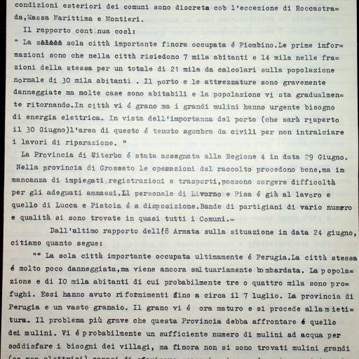Prefettura, Gabinetto, II versamento, II elenco, B. 63 
14 – 20 luglio 1944
“Statistiche e corrispondenza con la Commissione alleata di controllo. Relazioni degli alleati”
La sinfonia politica della settimana è stata dominata dai due temi maggiori dell’epurazione (andante maestoso) e dall’insistenza Italiana per un più simpatico trattamento da parte degli Alleati (vivace appassionato). Ambedue questi argomenti, fondamentali per un nuovo orientamento della politica italiana all’interno ed all’estero, sono stati attaccati con energia ed intelligenza.
La sensazione che l’Italia dovrebbe dare un maggiore e più efficace contributo allo sforzo bellico è stata espressa nell’approvazione di misure intese ad incoraggiare i volontari e ad includere i patrioti nelle forze armate.
Un altro atto del Governo tale da suscitare qualche commento contrario è stato la nomina di Orlando a Presidente della Camera e di Della Torretta a Presidente del Senato. […] La voce Repubblicana e l’Italia Libera, però hanno fatto notare con una certa indignazione che non vi è ancora una Camera, né potrebbe esservi finchè non si è scelta un’Assemblea Costituente e che il Senato è in gran parte fascista, assente e per giunta un anacronismo.
