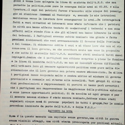Prefettura, Gabinetto, II versamento, II elenco, B. 63 
14 – 20 luglio 1944
“Statistiche e corrispondenza con la Commissione alleata di controllo. Relazioni degli alleati”
La sinfonia politica della settimana è stata dominata dai due temi maggiori dell’epurazione (andante maestoso) e dall’insistenza Italiana per un più simpatico trattamento da parte degli Alleati (vivace appassionato). Ambedue questi argomenti, fondamentali per un nuovo orientamento della politica italiana all’interno ed all’estero, sono stati attaccati con energia ed intelligenza.
La sensazione che l’Italia dovrebbe dare un maggiore e più efficace contributo allo sforzo bellico è stata espressa nell’approvazione di misure intese ad incoraggiare i volontari e ad includere i patrioti nelle forze armate.
Un altro atto del Governo tale da suscitare qualche commento contrario è stato la nomina di Orlando a Presidente della Camera e di Della Torretta a Presidente del Senato. […] La voce Repubblicana e l’Italia Libera, però hanno fatto notare con una certa indignazione che non vi è ancora una Camera, né potrebbe esservi finchè non si è scelta un’Assemblea Costituente e che il Senato è in gran parte fascista, assente e per giunta un anacronismo.